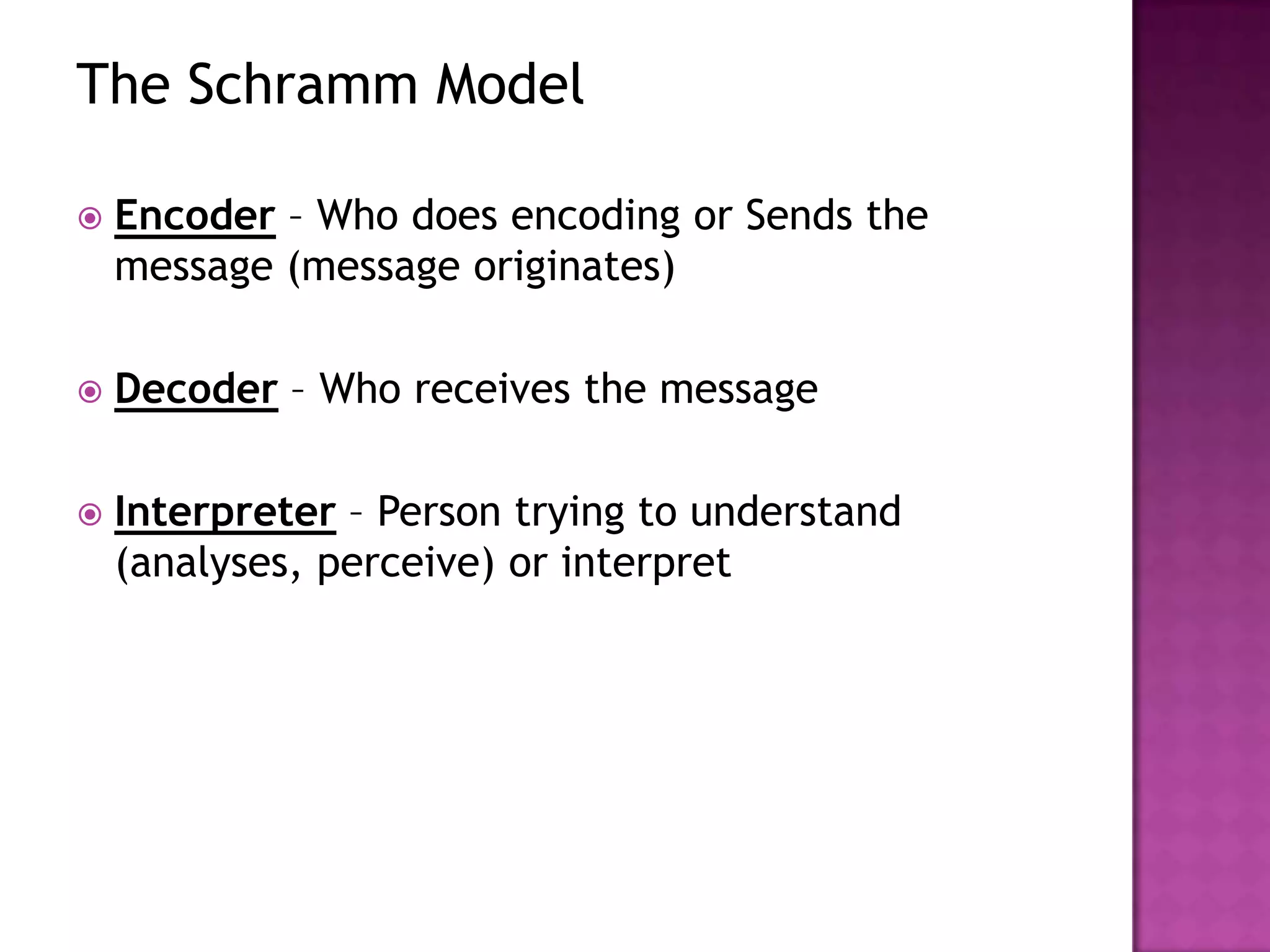 The Schramm Model


Encoder – Who does encoding or Sends the
message (message originates)



Decoder – Who receives the message



Interpreter – Person trying to understand
(analyses, perceive) or interpret

 