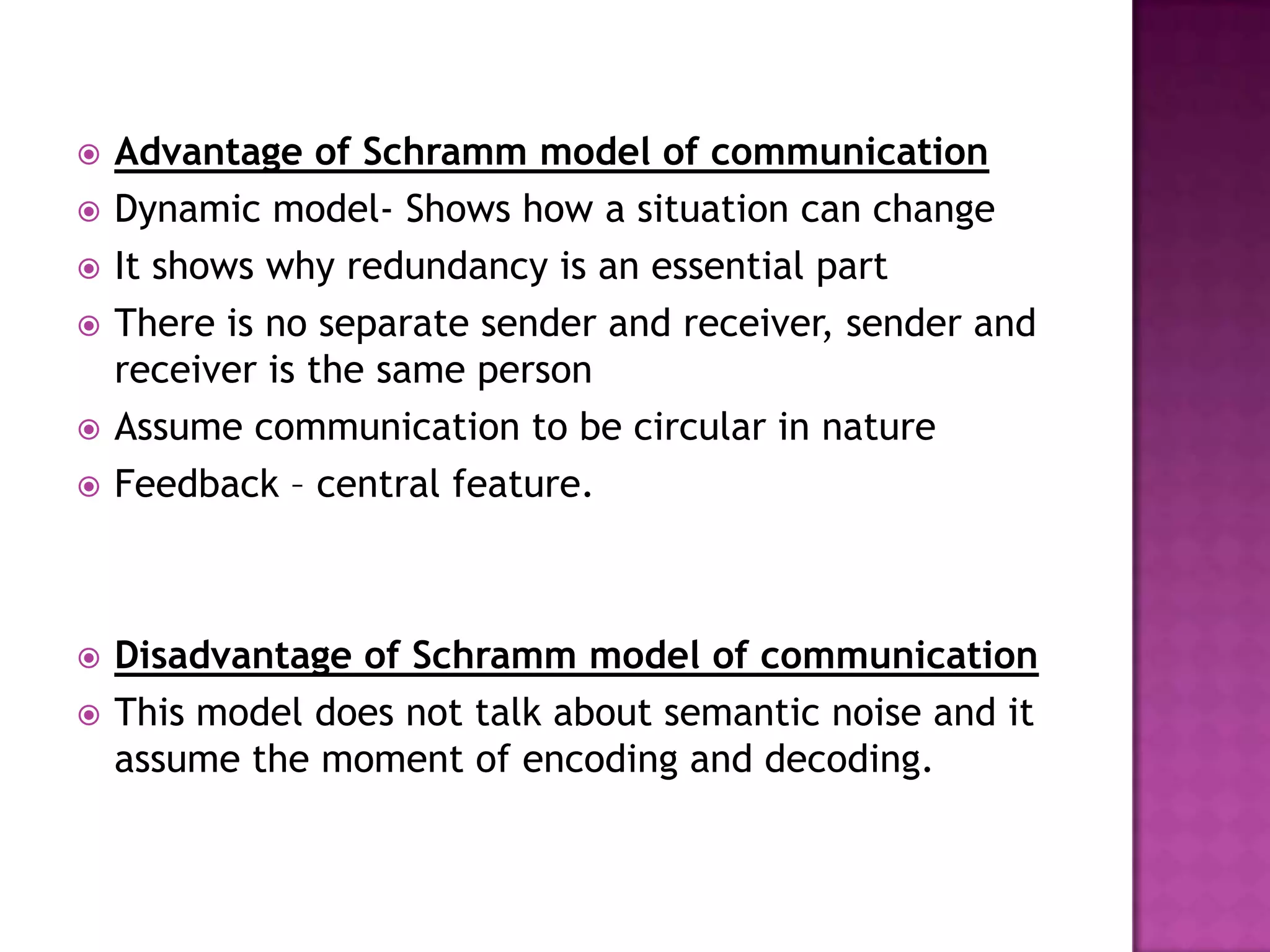 










Advantage of Schramm model of communication
Dynamic model- Shows how a situation can change
It shows why redundancy is an essential part
There is no separate sender and receiver, sender and
receiver is the same person
Assume communication to be circular in nature
Feedback – central feature.

Disadvantage of Schramm model of communication
This model does not talk about semantic noise and it
assume the moment of encoding and decoding.

 