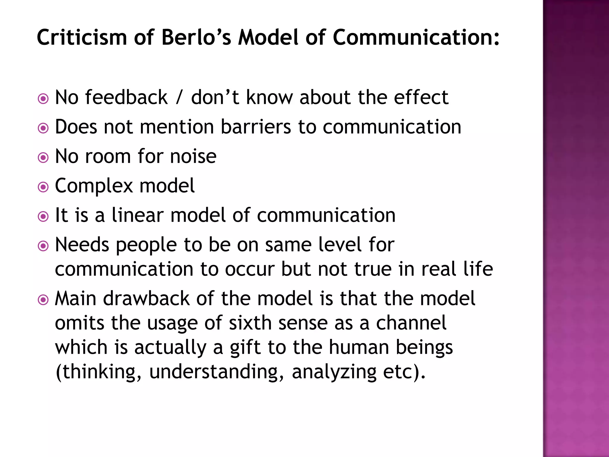 Criticism of Berlo’s Model of Communication:
No feedback / don’t know about the effect
 Does not mention barriers to communication
 No room for noise
 Complex model
 It is a linear model of communication
 Needs people to be on same level for
communication to occur but not true in real life
 Main drawback of the model is that the model
omits the usage of sixth sense as a channel
which is actually a gift to the human beings
(thinking, understanding, analyzing etc).


 