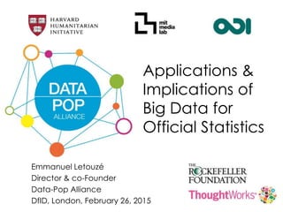 Applications &
Implications of
Big Data for
Official Statistics
Emmanuel Letouzé
Director & co-Founder
Data-Pop Alliance
DfID, London, February 26, 2015
 