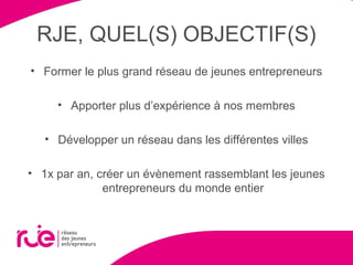 RJE, QUEL(S) OBJECTIF(S)
• Former le plus grand réseau de jeunes entrepreneurs
• Apporter plus d’expérience à nos membres
• Développer un réseau dans les différentes villes
• 1x par an, créer un évènement rassemblant les jeunes
entrepreneurs du monde entier
 