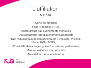 L’affiliation
50€ / an
-Carte de membre
-Pack « goodies » RJE
-Accès gratuit aux évènements mensuels
-Des réductions lors d’évènements ponctuels
-Des réductions avec nos partenaires : Desicom, Pixinko,
Student&Go, 300%, …
-Possibilité d’avantages grâce à nos futurs partenaires
-Mise en évidence sur notre site
-Newsletter mensuelle interne
 