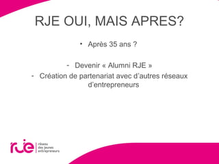 RJE OUI, MAIS APRES?
• Après 35 ans ?
- Devenir « Alumni RJE »
- Création de partenariat avec d’autres réseaux
d’entrepreneurs
 