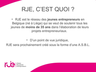 RJE, C’EST QUOI ?
• RJE est le réseau des jeunes entrepreneurs en
Belgique (né à Liège) qui se veut de soutenir tous les
jeunes de moins de 35 ans dans l’élaboration de leurs
projets entrepreneuriaux.
• D’un point de vue juridique,
RJE sera prochainement créé sous la forme d’une A.S.B.L.
 