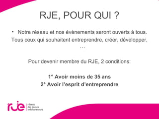 RJE, POUR QUI ?
• Notre réseau et nos évènements seront ouverts à tous.
Tous ceux qui souhaitent entreprendre, créer, développer,
…
Pour devenir membre du RJE, 2 conditions:
1° Avoir moins de 35 ans
2° Avoir l’esprit d’entreprendre
 