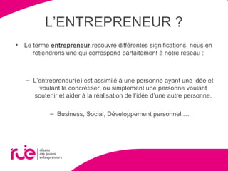 L’ENTREPRENEUR ?
• Le terme entrepreneur recouvre différentes significations, nous en
retiendrons une qui correspond parfaitement à notre réseau :
– L’entrepreneur(e) est assimilé à une personne ayant une idée et
voulant la concrétiser, ou simplement une personne voulant
soutenir et aider à la réalisation de l’idée d’une autre personne.
– Business, Social, Développement personnel,…
 