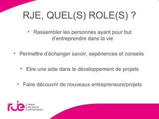 RJE, QUEL(S) ROLE(S) ?
• Rassembler les personnes ayant pour but
d’entreprendre dans la vie
• Permettre d’échanger savoir, expériences et conseils
• Etre une aide dans le développement de projets
• Faire découvrir de nouveaux entrepreneurs/projets
 