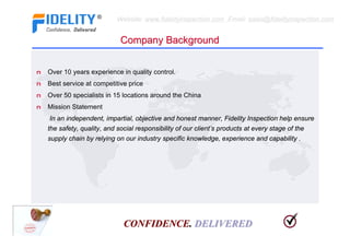 Website: www.fidelityinspection.com Email: sales@fidelityinspection.com


                              Company Background


n   Over 10 years experience in quality control.
n   Best service at competitive price
n   Over 50 specialists in 15 locations around the China
n   Mission Statement
    In an independent, impartial, objective and honest manner, Fidelity Inspection help ensure
    the safety, quality, and social responsibility of our client’s products at every stage of the
    supply chain by relying on our industry specific knowledge, experience and capability .




                               CONFIDENCE. DELIVERED
 