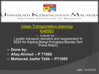 Urban Transportation planning
KA6563


A study for :

( public transport demand and requirement in
2020 for Kajang-Bangi-Putrajaya-Bandar Seri
Putra-Nilai3)

Done by:
Afaq Ahmed – P 71060
 Mohanad Jaafar Talib – P71085



Date: 13/12/2013

 