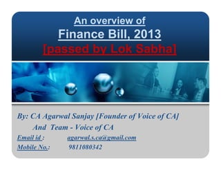 An overview of
Fi Bill 2013Finance Bill, 2013
[passed by Lok Sabha][passed by Lok Sabha]
By: CA Agarwal Sanjay [Founder of Voice of CA]By: CA Agarwal Sanjay [Founder of Voice of CA]
And Team - Voice of CA
Email id : agarwal s ca@gmail comEmail id : agarwal.s.ca@gmail.com
Mobile No.: 9811080342
 