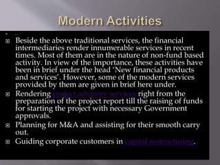  .
 Beside the above traditional services, the financial
intermediaries render innumerable services in recent
times. Most of them are in the nature of non-fund based
activity. In view of the importance, these activities have
been in brief under the head ‘New financial products
and services’. However, some of the modern services
provided by them are given in brief here under.
 Rendering project advisory services right from the
preparation of the project report till the raising of funds
for starting the project with necessary Government
approvals.
 Planning for M&A and assisting for their smooth carry
out.
 Guiding corporate customers in capital restructuring.
 