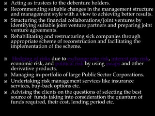  Acting as trustees to the debenture holders.
 Recommending suitable changes in the management structure
and management style with a view to achieving better results.
 Structuring the financial collaborations/joint ventures by
identifying suitable joint venture partners and preparing joint
venture agreements.
 Rehabilitating and restructuring sick companies through
appropriate scheme of reconstruction and facilitating the
implementation of the scheme.
 Hedging of risks due to exchange rate risk, interest rate risk,
economic risk, and political risk by using swaps and other
derivative products.
 Managing in-portfolio of large Public Sector Corporations.
 Undertaking risk management services like insurance
services, buy-back options etc.
 Advising the clients on the questions of selecting the best
source of funds taking into consideration the quantum of
funds required, their cost, lending period etc.
 
