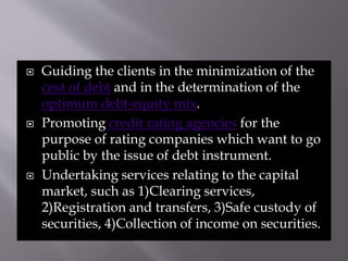  Guiding the clients in the minimization of the
cost of debt and in the determination of the
optimum debt-equity mix.
 Promoting credit rating agencies for the
purpose of rating companies which want to go
public by the issue of debt instrument.
 Undertaking services relating to the capital
market, such as 1)Clearing services,
2)Registration and transfers, 3)Safe custody of
securities, 4)Collection of income on securities.
 