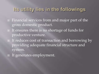  Financial services from and major part of the
gross domestic product.
 It ensures there is no shortage of funds for
productive venture.
 It reduces cost of transaction and borrowing by
providing adequate financial structure and
system.
 It generates employment.
 