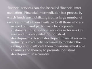 financial services can also be called 'financial inter
mediation'. Financial intermediation is a process by
which funds are mobilizing from a large number of
savers and make them available to all those who are
in need of it and particularly to , corporate
customers. thus, financial services sector is a key
area and it is very vital for industrial
developments. A well developed financial services
industry is absolutely necessary to mobilize the
savings and to allocate them to various invest able
channels and thereby to promote industrial
development in a country.
 