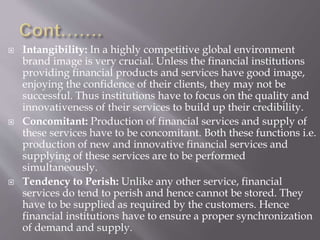  Intangibility: In a highly competitive global environment
brand image is very crucial. Unless the financial institutions
providing financial products and services have good image,
enjoying the confidence of their clients, they may not be
successful. Thus institutions have to focus on the quality and
innovativeness of their services to build up their credibility.
 Concomitant: Production of financial services and supply of
these services have to be concomitant. Both these functions i.e.
production of new and innovative financial services and
supplying of these services are to be performed
simultaneously.
 Tendency to Perish: Unlike any other service, financial
services do tend to perish and hence cannot be stored. They
have to be supplied as required by the customers. Hence
financial institutions have to ensure a proper synchronization
of demand and supply.
 