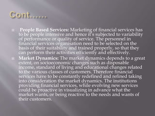  People Based Services: Marketing of financial services has
to be people intensive and hence it’s subjected to variability
of performance or quality of service. The personnel in
financial services organisation need to be selected on the
basis of their suitability and trained properly, so that they
can perform their activities efficiently and effectively.
 Market Dynamics: The market dynamics depends to a great
extent, on socioeconomic changes such as disposable
income, standard of living and educational changes related
to the various classes of customers. Therefore financial
services have to be constantly redefined and refined taking
into consideration the market dynamics. The institutions
providing financial services, while evolving new services
could be proactive in visualizing in advance what the
market wants, or being reactive to the needs and wants of
their customers.
 