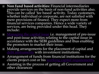  Non fund based activities: Financial intermediaries
provide services on the basis of non-fund activities also.
This can be called ‘fee based’ activity. Today customers,
whether individual or corporate, are not satisfied with
mere provisions of finance. They expect more from
financial services companies. Hence a wide variety of
services, are being provided under this head. They
include:
 Managing the capital issue i.e. management of pre-issue
and post-issue activities relating to the capital issue in
accordance with the SEBI guidelines and thus enabling
the promoters to market their issue.
 Making arrangements for the placement of capital and
debt instruments with investment institutions.
 Arrangement of funds from financial institutions for the
clients project cost or his working capital requirements.
 Assisting in the process of getting all Government and
other clearances
 