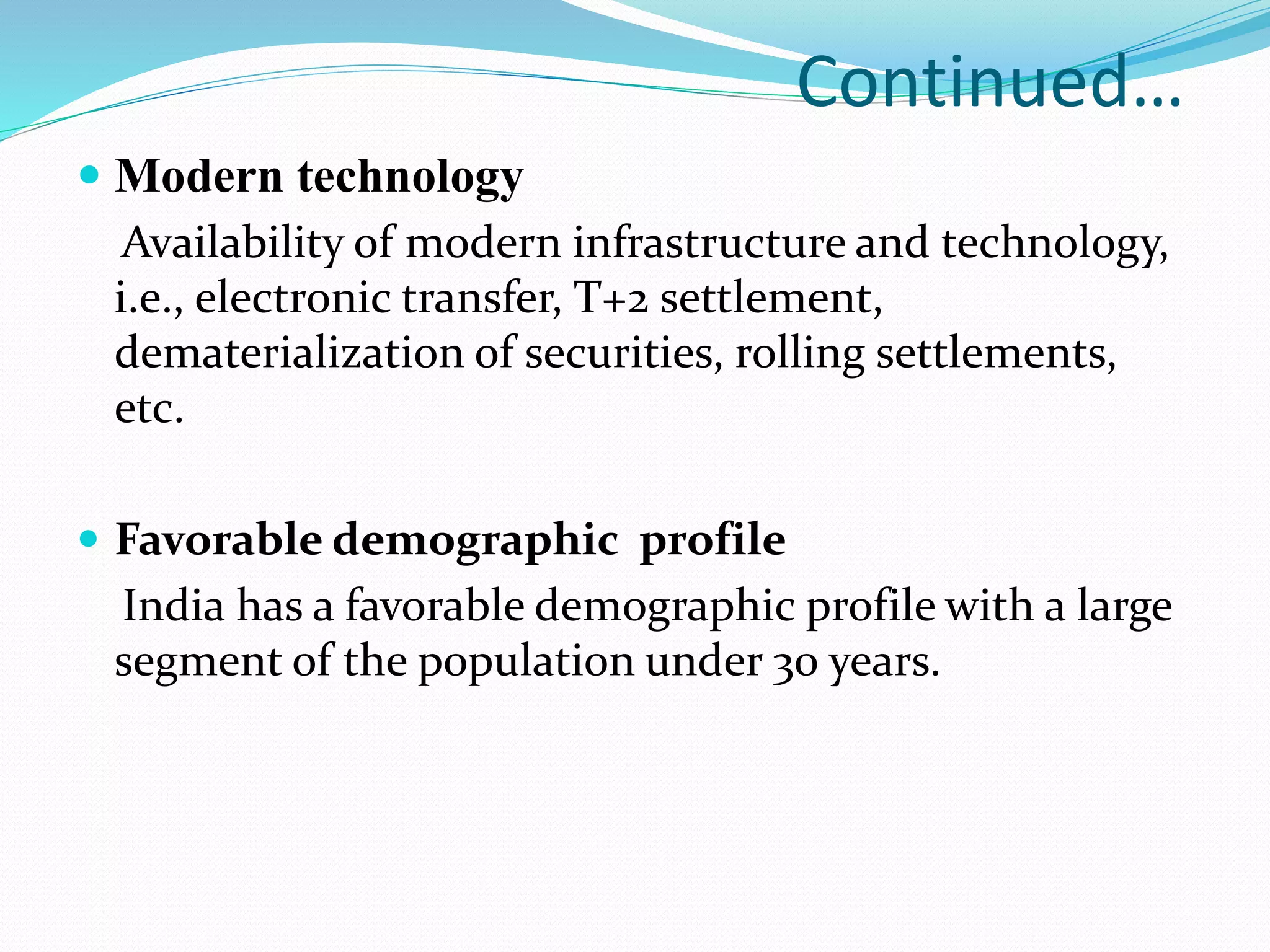 Continued…
 Modern technology
Availability of modern infrastructure and technology,
i.e., electronic transfer, T+2 settlement,
dematerialization of securities, rolling settlements,
etc.
 Favorable demographic profile
India has a favorable demographic profile with a large
segment of the population under 30 years.
 