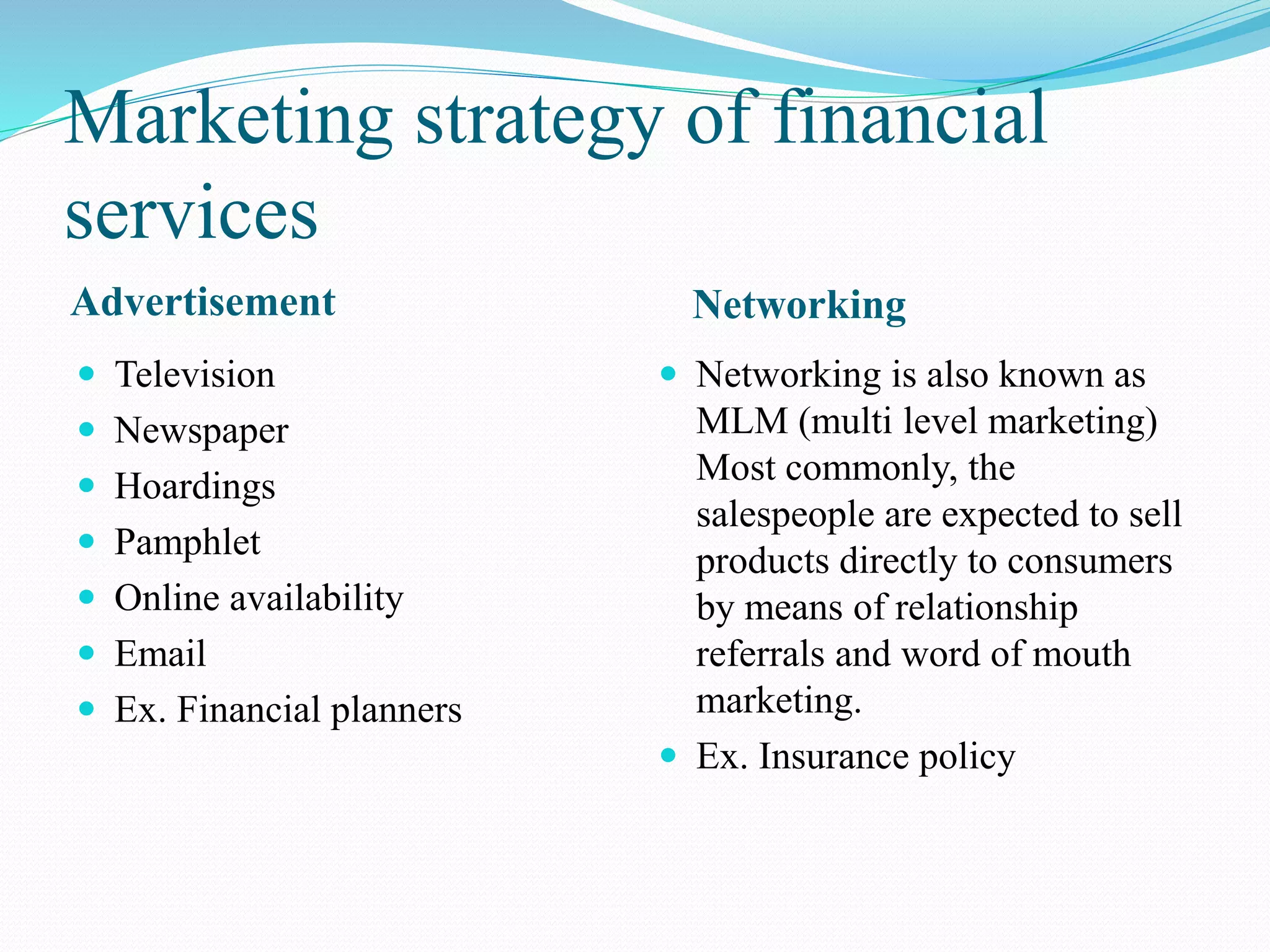 Marketing strategy of financial
services
Advertisement Networking
 Television
 Newspaper
 Hoardings
 Pamphlet
 Online availability
 Email
 Ex. Financial planners
 Networking is also known as
MLM (multi level marketing)
Most commonly, the
salespeople are expected to sell
products directly to consumers
by means of relationship
referrals and word of mouth
marketing.
 Ex. Insurance policy
 