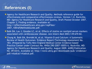 Agency for Healthcare Research and Quality. Methods reference guide for effectiveness and comparative effectiveness reviews. Version 1.0. Rockville, MD: Agency for Healthcare Research and Quality, Draft Posted October 2007. Chapter 2, Finding evidence. Available at: http://effectivehealthcare.ahrq.gov/repFiles/ 2007_10DraftMethodsGuide.pdf.  Balk EM, Lau J, Goudas LC, et al. Effects of statins on nonlipid serum markers associated with cardiovascular disease. Ann Intern Med 2003;139:670-82. Chung M, Balk EM, Brendel M, et al. Vitamin D and Calcium: A Systematic Review of Health Outcomes. Evidence Report/Technology Assessment No. 183. (Prepared by Tufts–New England Medical Center Evidence-based Practice Center under Contract No. HHSA 290-2007-10055-I). Rockville, MD: Agency for Healthcare Research and Quality, August 2009. AHRQ Publication No. 09-E015. Available at: http://www.ahrq.gov/downloads/pub/ evidence/pdf/vitadcal/vitadcal.pdf.  References (I) 