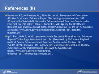 Hartmann KE, McPheeters ML, Biller DH, et al.  Treatment of Overactive Bladder in Women . Evidence Report/Technology Assessment No. 187 (Prepared by Vanderbilt University Evidence-based Practice Center under Contract No. 290-2007-10065-I). Rockville, MD: Agency for Healthcare Research and Quality, August 2009. AHRQ Publication No. 09-E017. Available at: http://www.ahrq.gov/downloads/pub/evidence/pdf/bladder/ bladder.pdf. Ip S, Fu L, Balk E, et al.  Update on Acute Bacterial Rhinosinusitis . Evidence Report/Technology Assessment No. 124. (Prepared by Tufts – New England Medical Center Evidence-based Practice Center under Contract No. 290-02-0022). Rockville, MD: Agency for Healthcare Research and Quality, June 2005. AHRQ Publication No. 05-E020-2. Available at: http://www.ahrq.gov/downloads/pub/ evidence/pdf/rhinoupdate/rhinoup.pdf . References (II) 