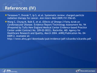 Terasawa T, Dvorak T, Ip S, et al. Systematic review: charged-particle radiation therapy for cancer.  Ann Intern Med  2009;151:556-65. Wang C, Chung M, Balk E, et al.  Effects of Omega-3 Fatty Acids on Cardiovascular Disease.  Evidence Report/Technology Assessment No. 94 (Prepared by Tufts –New England Medical Center Evidence-based Practice Center under Contract No. 209-02-0022). Rockville, MD: Agency for Healthcare Research and Quality, March 2004.  AHRQ Publication No. 04-E009-2. Available at: http://www.ahrq.gov/downloads/pub/evidence/pdf/o3cardio/o3cardio.pdf. References (IV) 