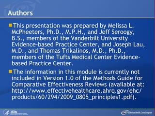 This presentation was prepared by Melissa L. McPheeters, Ph.D., M.P.H., and Jeff Seroogy, B.S., members of the Vanderbilt University Evidence-based Practice Center, and Joseph Lau, M.D., and Thomas Trikalinos, M.D., Ph.D., members of the Tufts Medical Center Evidence-based Practice Center.  The information in this module is currently not included in Version 1.0 of the Methods Guide for Comparative Effectiveness Reviews (available at: http://www.effectivehealthcare.ahrq.gov/ehc/ products/60/294/2009_0805_principles1.pdf). Authors 