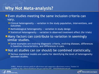 Even studies meeting the same inclusion criteria can vary. Clinical heterogeneity — variation in the study population, interventions, and outcomes Methodological heterogeneity — variation in study design Statistical heterogeneity — variation in observed treatment effect (for trials) Many factors can contribute to variation in seemingly similar studies. Some examples are evolving diagnostic criteria, evolving diseases, differences in baseline characteristics, and differences in care. Not all studies can (or should) be combined statistically. Various statistical models are useful for identifying the level of heterogeneity between studies. Why Not Meta-analysis? AHRQ .  Methods reference guide for effectiveness and comparative effectiveness reviews . Version 1.0. Available at:  http://effectivehealthcare.ahrq.gov/repFiles/2007_10DraftMethodsGuide.pdf.  