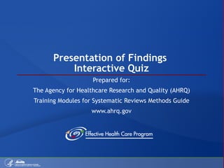 Presentation of Findings  Interactive Quiz Prepared for: The Agency for Healthcare Research and Quality (AHRQ) Training Modules for Systematic Reviews Methods Guide www.ahrq.gov 