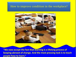     How to improve condition in the workplace?“We now accept the fact that learning is a lifelong process of keeping abreast of change. And the most pressing task is to teach people how to learn.”