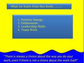 What we learn from this book…........1. Positive Energy   2. Enthusiasm .    3. Leadership Skills   4. Team Work“There is always a choice about the way you do your work, even if there is not a choice about the work itself”