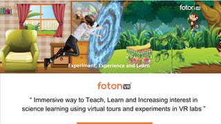 “ Immersive way to Teach, Learn and Increasing interest in
science learning using virtual tours and experiments in VR labs ”
Experiment, Experience and Learn
 