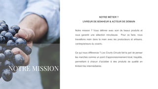 NOTRE MÉTIER ?
LIVREUR DE BONHEUR & ACTEUR DE DEMAIN
Notre mission ? Vous délivrer avec soin de beaux produits et
vous garantir une sélection minutieuse. Pour ce faire, nous
travaillons main dans la main avec les producteurs et artisans,
«entrepreneurs du vivant».
Ce qui nous différencie ? Les Courts Circuits fait le pari de penser
les marchés comme un point d’approvisionnement local, traçable,
permettant à chacun d’accéder à des produits de qualité en
limitant les intermédiaires.
NOTRE MISSION
 