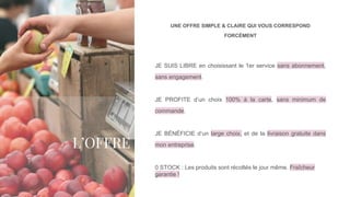 L’OFFRE
UNE OFFRE SIMPLE & CLAIRE QUI VOUS CORRESPOND
FORCÉMENT
JE SUIS LIBRE en choisissant le 1er service sans abonnement,
sans engagement.
JE PROFITE d’un choix 100% à la carte, sans minimum de
commande.
JE BÉNÉFICIE d’un large choix, et de la livraison gratuite dans
mon entreprise.
0 STOCK : Les produits sont récoltés le jour même. Fraîcheur
garantie !
 