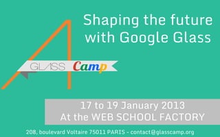 Shaping the future
with Google Glass

17 to 19 January 2013
At the WEB SCHOOL FACTORY
208, boulevard Voltaire 75011 PARIS - contact@glasscamp.org

GlassCamp – Presentation of the Hackathon

 