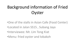 Background information of Fried
Oyster
•One of the stalls in Asian Cafe (Food Center)
•Located in Jalan SS15 , Subang Jaya
•Interviewee: Mr. Lim Tong Kiat
•Menu: fried oyster and lobakoh
 