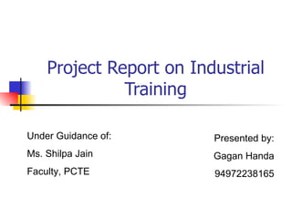 Project Report on Industrial Training Presented by: Gagan Handa 94972238165 Under Guidance of: Ms. Shilpa Jain Faculty, PCTE 