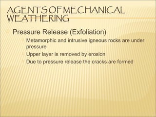  Pressure Release (Exfoliation)
Metamorphic and intrusive igneous rocks are under
pressure
Upper layer is removed by erosion
Due to pressure release the cracks are formed