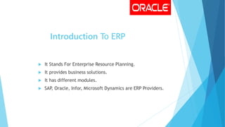 Introduction To ERP
 It Stands For Enterprise Resource Planning.
 It provides business solutions.
 It has different modules.
 SAP, Oracle, Infor, Microsoft Dynamics are ERP Providers.
 