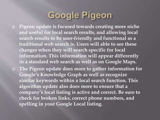  Pigeon update is focused towards creating more niche
and useful for local search results, and allowing local
search results to be user-friendly and functional as a
traditional web search is. Users will able to see these
changes when they will search specific for local
information. This information will appear differently
in a standard web search as well as on Google Maps.
 The Pigeon update does more to gather information for
Google’s Knowledge Graph as well as recognize
similar keywords within a local search function. This
algorithm update also does more to ensure that a
company’s local listing is active and correct. Be sure to
check for broken links, correct phone numbers, and
spelling in your Google Local listing.
 