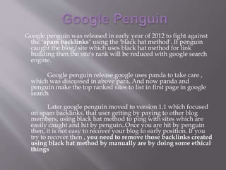 Google penguin was released in early year of 2012 to fight against
the "spam backlinks" using the 'black hat method'. If penguin
caught the blog/site which uses black hat method for link
building then the site's rank will be reduced with google search
engine.
Google penguin release google uses panda to take care ,
which was discussed in above para, And now panda and
penguin make the top ranked sites to list in first page in google
search
Later google penguin moved to version 1.1 which focused
on spam backlinks, that user getting by paying to other blog
members, using black hat method to ping with sites which are
easily caught and hit by penguin..Once you are hit by penguin
then, it is not easy to recover your blog to early position. If you
try to recover then , you need to remove those backlinks created
using black hat method by manually are by doing some ethical
things
 