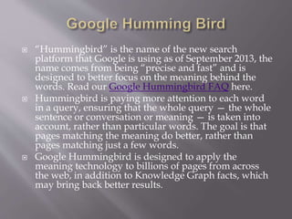 “Hummingbird” is the name of the new search
platform that Google is using as of September 2013, the
name comes from being “precise and fast” and is
designed to better focus on the meaning behind the
words. Read our Google Hummingbird FAQ here.
 Hummingbird is paying more attention to each word
in a query, ensuring that the whole query — the whole
sentence or conversation or meaning — is taken into
account, rather than particular words. The goal is that
pages matching the meaning do better, rather than
pages matching just a few words.
 Google Hummingbird is designed to apply the
meaning technology to billions of pages from across
the web, in addition to Knowledge Graph facts, which
may bring back better results.
 