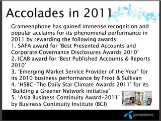 Accolades in 2011
Grameenphone has gained immense recognition and
popular acclaims for its phenomenal performance in
2011 by rewarding the following awards:
1. SAFA award for ‘Best Presented Accounts and
Corporate Governance Disclosures Awards 2010’
2. ICAB award for ‘Best Published Accounts & Reports
2010’
3. ‘Emerging Market Service Provider of the Year’ for
its 2010 business performance by Frost & Sullivan
4. ‘HSBC-The Daily Star Climate Awards 2011’ for its
‘Building a Greener Network initiative’
5. ‘Asia Business Continuity Award-2011’
by Business Continuity Institute (BCI)
 