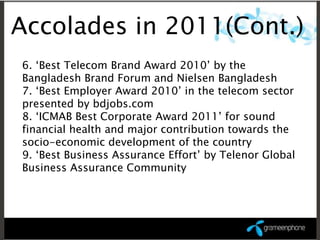 Accolades in 2011(Cont.)
6. ‘Best Telecom Brand Award 2010’ by the
Bangladesh Brand Forum and Nielsen Bangladesh
7. ‘Best Employer Award 2010’ in the telecom sector
presented by bdjobs.com
8. ‘ICMAB Best Corporate Award 2011’ for sound
financial health and major contribution towards the
socio-economic development of the country
9. ‘Best Business Assurance Effort’ by Telenor Global
Business Assurance Community
 