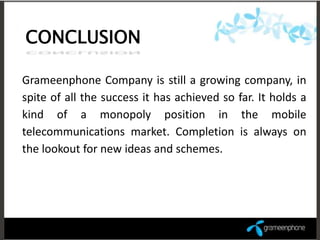 CONCLUSION

Grameenphone Company is still a growing company, in
spite of all the success it has achieved so far. It holds a
kind of a monopoly position in the mobile
telecommunications market. Completion is always on
the lookout for new ideas and schemes.
 