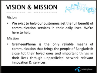 VISION & MISSION
Vision
• We exist to help our customers get the full benefit of
  communication services in their daily lives. We’re
  here to help.
Mission
• GrameenPhone is the only reliable means of
  communication that brings the people of Bangladesh
  close tot their loved ones and important things in
  their lives through unparalleled network relevant
  innovation & services.
 
