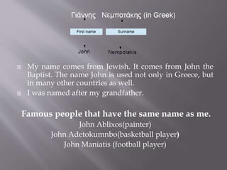  My name comes from Jewish. It comes from John the 
Baptist. The name John is used not only in Greece, but 
in many other countries as well. 
 I was named after my grandfather. 
Famous people that have the same name as me. 
John Ablixos(painter) 
John Adetokumnbo(basketball player) 
John Maniatis (football player) 
 
