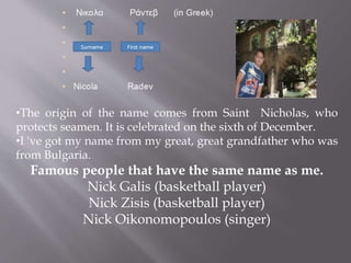 •The origin of the name comes from Saint Nicholas, who 
protects seamen. It is celebrated on the sixth of December. 
•I 've got my name from my great, great grandfather who was 
from Bulgaria. 
Famous people that have the same name as me. 
Nick Galis (basketball player) 
Nick Zisis (basketball player) 
Nick Oikonomopoulos (singer) 
• 
 