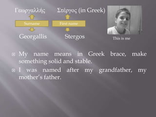 Γεωργαλλής Στέργος (in Greek) 
Surname First name 
Georgallis Stergos 
 My name means in Greek brace, make 
something solid and stable. 
 I was named after my grandfather, my 
mother’s father. 
This is me 
 
